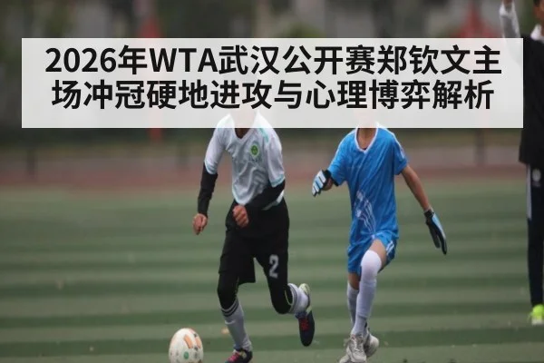 2026年WTA武汉公开赛郑钦文主场冲冠硬地进攻与心理博弈解析